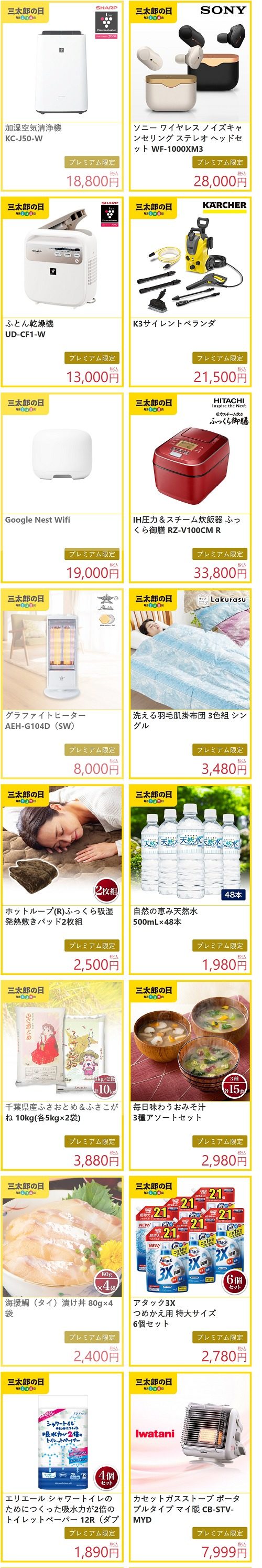 加湿空気清浄機 KC-J50-W プレミアム限定 18,800円税込 ソニー ワイヤレス ノイズキャンセリング ステレオ ヘッドセット WF-1000XM3 プレミアム限定 28,000円税込 ふとん乾燥機 UD-CF1-W プレミアム限定 13,000円税込 K3サイレントベランダ プレミアム限定 21,500円税込 Google Nest Wifi プレミアム限定 19,000円税込 IH圧力&スチーム炊飯器 ふっくら御膳 RZ-V100CM R プレミアム限定 33,800円税込 グラファイトヒーター AEH-G104D(SW) プレミアム限定 8,000円税込 洗える羽毛肌掛布団 3色組 シングル プレミアム限定 3,480円税込 ホットループ(R)ふっくら吸湿発熱敷きパッド2枚組 プレミアム限定 2,500円税込 自然の恵み天然水 500mL×48本 プレミアム限定 1,980円税込 千葉県産ふさおとめ&ふさこがね 10kg(各5kg×2袋) プレミアム限定 3,880円税込 毎日味わうおみそ汁 3種アソートセット プレミアム限定 2,980円税込 海援鯛(タイ)漬け丼 80g×4袋 プレミアム限定 2,400円税込 アタック3X つめかえ用 特大サイズ 6個セット プレミアム限定 2,780円税込 エリエール シャワートイレのためにつくった吸水力が2倍のトイレットペーパー 12R(ダブル)4個セット プレミアム限定 1,890円税込 カセットガスストーブ ポータブルタイプ マイ暖 CB-STV-MYD プレミアム限定 7,999円税込 グラファイトヒーター AEH-G406N プレミアム限定 5,000円税込 エレクトロラックス エルゴラピード・パワープロ ZB3414AK プレミアム限定 24,000円税込 LuminousLED シーリングサーキュレーター木目調 12畳用 DCC-12CMLW プレミアム限定 19,500円税込 ティファール アクセススチーム DT8111J0 プレミアム限定 6,480円税込 Take bran ブランパンメーカー PY-5636W プレミアム限定 8,800円税込 CDレコーダー&DVDミレル DVRP-W8AI2 プレミアム限定 9,800円税込 鹿児島県産茶葉使用 緑茶 500mL×48本 プレミアム限定 2,280円税込 素焼きミックスナッツ 500g×2袋 プレミアム限定 2,280円税込 新潟県産 こしいぶき10kg(5kg×2袋) プレミアム限定 3,880円税込 ハワイアンホースト アイランドトリオ 36袋入り プレミアム限定 2,480円税込 淡路島フルーツ玉ねぎ使用 淡路島朝のオニオンスープ 20食 プレミアム限定 2,500円税込 北海道恵庭亭 お茶碗サイズの豚丼のもと100g×5袋 プレミアム限定 1,580円税込 蔵王連峰の水 炭酸水 500mL×48本 プレミアム限定 2,380円税込 サントリー 伊右衛門 特茶 各500mL×48本(緑茶 or カフェインゼロ or ジャスミン) プレミアム限定 7,080円税込 ダイヤモンドコートパン 13点セット H-ISSE13P プレミアム限定 9,800円税込 ピュアージュ シャワーヘッド PG-SH1 プレミアム限定 7,900円税込 ルームスシェード5段 プレミアム限定 2,890円税込 二層キルト保温わた入りマイクロファイバー毛布 プレミアム限定 2,800円税込 レギュレーターランタン ST-260 プレミアム限定 4,480円税込 new balance CM997H プレミアム限定 5,800円税込 CROSS BOTTLE 口金リュック Small プレミアム限定 2,080円税込 UGG レディースシューズ DAKOTA プレミアム限定 10,000円税込 ニュービーズ ピュアクラフト つめかえ用 1,220g×6個入 プレミアム限定 2,580円税込 小林製薬 セサミンDX 30日分 60粒 プレミアム限定 2,250円税込 第2類医薬品 ナイシトールZa パウチ 105錠 プレミアム限定 1,580円税込 au スマートパスプレミアム会員 限定商品 国産豚もつ使用 麻辣風 激うま辛もつ煮 150g×5袋 プレミアム限定 1,860円税込 層が生きてる ミニクロラスク SOU 3種/計4袋 詰め合わせ プレミアム限定 1,650円税込 ボールド ジェルボール3D グリーンガーデン&ミュゲの香り つめかえ用 ウルトラジャンボサイズ 60個 プレミアム限定 1,500円税込 レック 水99% 赤ちゃんのおしりふき 960枚入 プレミアム限定 2,020円税込