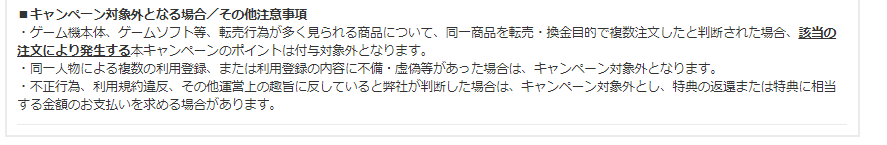 ■キャンペーン対象外となる場合/その他注意事項 ・ゲーム機本体、ゲームソフト等、転売行為が多く見られる商品について、同一商品を転売・換金目的で複数注文したと判断された場合、該当の注文により発生する本キャンペーンのポイントは付与対象外となります。 ・同一人物による複数の利用登録、または利用登録の内容に不備・虚偽等があった場合は、キャンペーン対象外となります。 ・不正行為、利用規約違反、その他運営上の趣旨に反していると弊社が判断した場合は、キャンペーン対象外とし、特典の返還または特典に相当する金額のお支払いを求める場合があります。